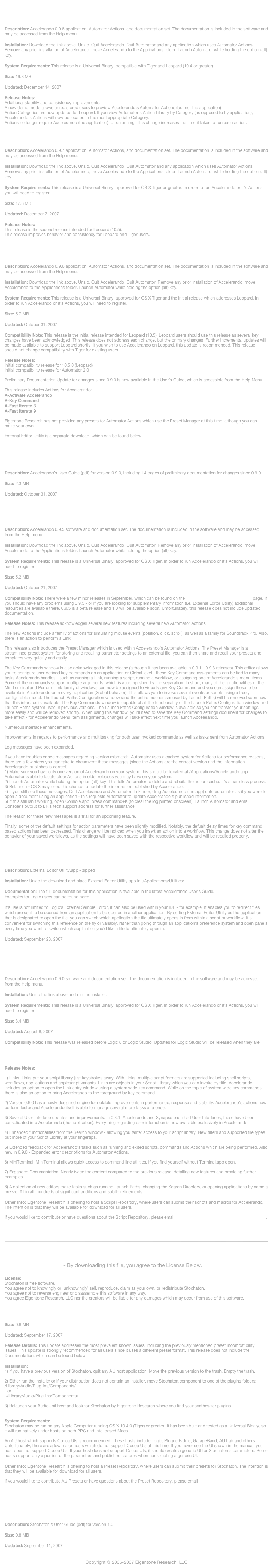 
Accelerando098.zip

Description: Accelerando 0.9.8 application, Automator Actions, and documentation set. The documentation is included in the software and may be accessed from the Help menu.

Installation: Download the link above. Unzip. Quit Accelerando. Quit Automator and any application which uses Automator Actions. Remove any prior installation of Accelerando, move Accelerando to the Applications folder. Launch Automator while holding the option (alt) key.

System Requirements: This release is a Universal Binary, compatible with Tiger and Leopard (10.4 or greater).

Size: 16.8 MB

Updated: December 14, 2007

Release Notes: 
Additional stability and consistency improvements.
A new demo mode allows unregistered users to preview Accelerando’s Automator Actions (but not the application).
Action Categories are now updated for Leopard. If you view Automator’s Action Library by Category (as opposed to by application), Accelerando’s Actions will now be located in the most appropriate Category.
Actions no longer require Accelerando (the application) to be running. This change increases the time it takes to run each action.

Accelerando097.zip

Description: Accelerando 0.9.7 application, Automator Actions, and documentation set. The documentation is included in the software and may be accessed from the Help menu.

Installation: Download the link above. Unzip. Quit Accelerando. Quit Automator and any application which uses Automator Actions. Remove any prior installation of Accelerando, move Accelerando to the Applications folder. Launch Automator while holding the option (alt) key.

System Requirements: This release is a Universal Binary, approved for OS X Tiger or greater. In order to run Accelerando or it’s Actions, you will need to register.

Size: 17.8 MB

Updated: December 7, 2007

Release Notes:
This release is the second release intended for Leopard (10.5). 
This release improves behavior and consistency for Leopard and Tiger users.


Accelerando096.zip

Description: Accelerando 0.9.6 application, Automator Actions, and documentation set. The documentation is included in the software and may be accessed from the Help menu.

Installation: Download the link above. Unzip. Quit Accelerando. Quit Automator. Remove any prior installation of Accelerando, move Accelerando to the Applications folder. Launch Automator while holding the option (alt) key.

System Requirements: This release is a Universal Binary, approved for OS X Tiger and the initial release which addresses Leopard. In order to run Accelerando or it’s Actions, you will need to register.

Size: 5.7 MB

Updated: October 31, 2007

Compatibility Note: This release is the initial release intended for Leopard (10.5). Leopard users should use this release as several key changes have been acknowledged. This release does not address each change, but the primary changes. Further incremental updates will be made available to support Leopard shortly. If you wish to use Accelerando on Leopard, this update is recommended. This release should not change compatibility with Tiger for existing users.

Release Notes: 
Initial compatibility release for 10.5.0 (Leopard) 
Initial compatibility release for Automator 2.0

Preliminary Documentation Update for changes since 0.9.0 is now available in the User’s Guide, which is accessible from the Help Menu.

This release includes Actions for Accelerando:
A-Activate Accelerando
A-Key Command
A-Fast Iterate 3
A-Fast Iterate 9 

Eigentone Research has not provided any presets for Automator Actions which use the Preset Manager at this time, although you can make your own.

External Editor Utility is a separate download, which can be found below.



Accelerando.pdf

Description: Accelerando’s User Guide (pdf) for version 0.9.0, including 14 pages of preliminary documentation for changes since 0.9.0.

Size: 2.3 MB

Updated: October 31, 2007

 
Accelerando 0.9.5

Description: Accelerando 0.9.5 software and documentation set. The documentation is included in the software and may be accessed from the Help menu.

Installation: Download the link above. Unzip. Quit Accelerando. Quit Automator. Remove any prior installation of Accelerando, move Accelerando to the Applications folder. Launch Automator while holding the option (alt) key.

System Requirements: This release is a Universal Binary, approved for OS X Tiger. In order to run Accelerando or it’s Actions, you will need to register.

Size: 5.2 MB

Updated: October 21, 2007

Compatibility Note: There were a few minor releases in September, which can be found on the Logic Studio Public Beta Program  page. If you should have any problems using 0.9.5 - or if you are looking for supplementary information (i.e. External Editor Utility) additional resources are available there. 0.9.5 is a beta release and 1.0 will be available soon. Unfortunately, this release does not include updated documentation.

Release Notes: This release acknowledges several new features including several new Automator Actions. 

The new Actions include a family of actions for simulating mouse events (position, click, scroll), as well as a family for Soundtrack Pro. Also, there is an action to perform a Link.

This release also introduces the Preset Manager which is used within Accelerando’s Automator Actions. The Preset Manager is a streamlined preset system for storing and recalling parameter settings to an external file, you can then share and recall your presets and templates very quickly and easily.

The Key Commands window is also acknowledged in this release (although it has been available in 0.9.1 - 0.9.3 releases). This editor allows you to configure user defined key commands on an application or Global level - these Key Command assignments can be tied to many tasks Accelerando handles - such as running a Link, running a script, running a workflow, or assigning one of Accelerando’s menu items. Some of the commands support multiple arguments, which is accomplished by line separation. In short, many of the functionalities of the MiniTerminal and Perform Link family of windows can now be assigned to virtually any Key Command and you can assign these to be available in Accelerando or in every application (Global behavior). This allows you to invoke several events or scripts using a freely configurable model. The Launch Paths Configuration window (and the entire mechanism used by Launch Paths) will be removed soon now that this interface is available. The Key Commands window is capable of all the functionality of the Launch Paths Configuration window and Launch Paths system used in previous versions. The Launch Paths Configuration window is available so you can transfer your settings more easily and will be removed shortly. When using this window, you’ll need to save the Key Command settings document for changes to take effect - for Accelerando Menu Item assignments, changes will take effect next time you launch Accelerando.

Numerous interface enhancements.

Improvements in regards to performance and multitasking for both user invoked commands as well as tasks sent from Automator Actions.

Log messages have been expanded.

If you have troubles or see messages regarding version mismatch: Automator uses a cached system for Actions for performance reasons, there are a few steps you can take to circumvent these messages (since the Actions are the correct version and the information Accelerando publishes is correct). 
1) Make sure you have only one version of Accelerando on your system, this should be located at /Applications/Accelerando.app. Automator is able to locate older Actions in older releases you may have on your system.
2) Launch Automator while holding the option (alt) key. This tells Automator to delete and rebuild the action cache. It’s a harmless process.
3) Relaunch - OS X may need this chance to update the information published by Accelerando.
4) If you still see these messages, Quit Accelerando and Automator. In Finder, drag Accelerando (the app) onto automator as if you were to open a document using an application - this requests Automator to update Accelerando’s published information.
5) If this still isn’t working, open Console.app, press command+K (to clear the log printed onscreen). Launch Automator and email Console’s output to ER’s tech support address for further assistance.

The reason for these new messages is a trial for an upcoming feature.

Finally, some of the default settings for action parameters have been slightly modified. Notably, the defualt delay times for key command based actions has been decreased. This change will be noticed when you insert an action into a workflow. This change does not alter the behavior of your saved workflows, as the settings will have been saved with the respective workflow and will be recalled properly. 


External Editor Utility

Description: External Editor Utility.app - zipped

Installation: Unzip the download and place External Editor Utility.app in: /Applications/Utilities/

Documentation: The full documentation for this application is available in the latest Accelerando User’s Guide. 
Examples for Logic users can be found here: Logic Studio Public Beta Program.

It’s use is not limited to Logic’s External Sample Editor, it can also be used within your IDE - for example. It enables you to redirect files which are sent to be opened from an application to be opened in another application. By setting External Editor Utility as the application that is designated to open the file, you can switch which application the file ultimately opens in from within a script or workflow. It’s convenient for switching this reference on the fly or variably, rather than going through an application’s preference system and open panels every time you want to switch which application you’d like a file to ultimately open in.

Updated: September 23, 2007


Accelerando 0.9.0

Description: Accelerando 0.9.0 software and documentation set. The documentation is included in the software and may be accessed from the Help menu.

Installation: Unzip the link above and run the installer.

System Requirements: This release is a Universal Binary, approved for OS X Tiger. In order to run Accelerando or it’s Actions, you will need to register.

Size: 3.4 MB

Updated: August 8, 2007

Compatibility Note: This release was released before Logic 8 or Logic Studio. Updates for Logic Studio will be released when they are available. To expedite this transition, Eigentone Research is hosting a Public Beta program for Logic Studio users: Logic Studio Public Beta Program


Release Notes:

1) Links. Links put your script library just keystrokes away. With Links, multiple script formats are supported including shell scripts, workflows, applications and applescript variants. Links are objects in your Script Library which you can invoke by title. Accelerando includes an option to open the Link entry window using a system wide key command. While on the topic of system wide key commands, there is also an option to bring Accelerando to the foreground by key command.2) Version 0.9.0 has a newly designed engine for notable improvements in performance, response and stability. Accelerando’s actions now perform faster and Accelerando itself is able to manage several more tasks at a once.3) Several User Interface updates and improvements. In 0.8.1, Accelerando and Synapse each had User Interfaces, these have been consolidated into Accelerando (the application). Everything regarding user interaction is now available exclusively in Accelerando.4) Enhanced functionalities from the Search window - allowing you faster access to your script library. New filters and supported file types put more of your Script Library at your fingertips.5) Extended feedback for Accelerando’s tasks such as running and exited scripts, commands and Actions which are being performed. Also new in 0.9.0 - Expanded error descriptions for Automator Actions.6) MiniTerminal. MiniTerminal allows quick access to command line utilities, if you find yourself without Terminal.app open.7) Expanded Documentation. Nearly twice the content compared to the previous release, detailing new features and providing further examples.8) A collection of new editors make tasks such as running Launch Paths, changing the Search Directory, or opening applications by name a breeze. All in all, hundreds of significant additions and subtle refinements.

Other Info: Eigentone Research is offering to host a Script Repository, where users can submit their scripts and macros for Accelerando. The intention is that they will be available for download for all users.

If you would like to contribute or have questions about the Script Repository, please email accelerandorepository@eigentoneresearch.com.



￼



Stochaton 1.0.1 - By downloading this file, you agree to the License Below.

License: 
Stochaton is free software.
You agree not to knowingly or ‘unknowingly’ sell, reproduce, claim as your own, or redistribute Stochaton.
You agree not to reverse engineer or disassemble this software in any way.
You agree Eigentone Research, LLC nor the creators will be liable for any damages which may occur from use of this software.

Description: Stochaton is a free AudioUnit Synthesizer. It was initially released on September 10, 2007 as part of the KVR Developer Challenge 2007. It is an 8 Oscillator Hybrid Digital Synthesizer with flexible modulation capabilities.

Size: 0.6 MB

Updated: September 17, 2007

Release Details: This update addresses the most prevalent known issues, including the previously mentioned preset incompatibility issues. This update is strongly recommended for all users since it uses a different preset format. This release does not include the Documentation, which can be found below.

Installation:
1) If you have a previous version of Stochaton, quit any AU host application. Move the previous version to the trash. Empty the trash.

2) Either run the installer or if your distribution does not contain an installer, move Stochaton.component to one of the plugins folders:
/Library/Audio/Plug-Ins/Components/
- or - 
~/Library/Audio/Plug-Ins/Components/

3) Relaunch your AudioUnit host and look for Stochaton by Eigentone Research where you find your synthesizer plugins.


System Requirements:
Stochaton may be run on any Apple Computer running OS X 10.4.0 (Tiger) or greater. It has been built and tested as a Universal Binary, so it will run natively under hosts on both PPC and Intel based Macs. 

An AU host which supports Cocoa UIs is recommended. These hosts include Logic, Plogue Bidule, GarageBand, AU Lab and others. Unfortunately, there are a few major hosts which do not support Cocoa UIs at this time. If you never see the UI shown in the manual, your host does not support Cocoa UIs. If your host does not support Cocoa UIs, it should create a generic UI for Stochaton’s parameters. Some hosts support only a portion of the parameters and published features when constructing a generic UI.

Other Info: Eigentone Research is offering to host a Preset Repository, where users can submit their presets for Stochaton. The intention is that they will be available for download for all users.

If you would like to contribute AU Presets or have questions about the Preset Repository, please email stochatonpresets@eigentoneresearch.com.



Stochaton User’s Guide

Description: Stochaton’s User Guide (pdf) for version 1.0.

Size: 0.8 MB

Updated: September 11, 2007


Copyright © 2006-2007 Eigentone Research, LLC